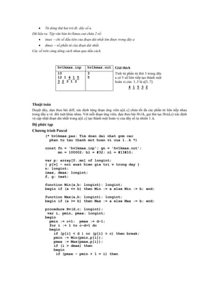    Từ dòng thứ hai trở đi: dãy số a.
Dữ liệu ra: Tệp văn bản hv1kmax.out chứa 2 số:
       imax  chỉ số đầu tiên của đoạn dài nhất tìm được trong dãy a
       dmax  số phần tử của đoạn dài nhất.
Các số trên cùng dòng cách nhau qua dấu cách.



                 hv1kmax.inp         hv1kmax.out       Giải thích
                 10                  3                 Tính từ phần tử thứ 3 trong dãy
                 12 1 4 1 5          5                 a có 5 số liên tiếp tạo thành một
                 3 2 3 1 2                             hoán vị của 1..5 là a[3..7]:
                                                                 4 1 5 3 2



Thuật toán
Duyệt dãy, dựa theo bài diff, xác định từng đoạn ứng viên a[d..c] chứa tối đa các phần tử liên tiếp nhau
trong dãy a và đôi một khác nhau. Với mỗi đoạn ứng viên, dựa theo bài Hv1k, gọi thủ tục Hv(d,c) xác định
và cập nhật đoạn dài nhất trong a[d..c] tạo thành một hoán vị của dãy số tự nhiên 1..k.
Độ phức tạp
Chương trình Pascal
        (* hv1kmax.pas: Tim doan dai nhat gom cac
          phan tu tao thanh mot hoan vi cua 1..k *)

        const fn = 'hv1kmax.inp'; gn = 'hv1kmax.out';
              mn = 100002; bl = #32; nl = #13#10;

        var p: array[0..mn] of longint;
        { p[v] - noi xuat hien gia tri v trong day }
        n: longint;
        imax, dmax: longint;
        f, g: text;

        function Min(a,b: longint): longint;
        begin if (a <= b) then Min := a else Min := b; end;

        function Max(a,b: longint): longint;
        begin if (a >= b) then Max := a else Max := b; end;

        procedure Hv(d,c: longint);
         var i, pmin, pmax: longint;
        begin
          pmin := c+1; pmax := d-1;
          for i := 1 to c-d+1 do
          begin
            if (p[i] < d ) or (p[i] > c) then break;
            pmin := Min(pmin,p[i]);
            pmax := Max(pmax,p[i]);
            if (i > dmax) then
            begin
              if (pmax - pmin + 1 = i) then
 