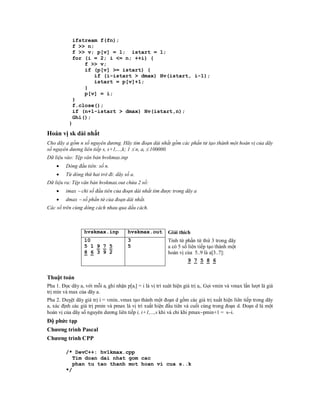 ifstream f(fn);
            f >> n;
            f >> v; p[v] = 1; istart = 1;
            for (i = 2; i <= n; ++i) {
                f >> v;
                if (p[v] >= istart) {
                   if (i-istart > dmax) Hv(istart, i-1);
                   istart = p[v]+1;
                }
                p[v] = i;
            }
            f.close();
            if (n+1-istart > dmax) Hv(istart,n);
            Ghi();
          }

Hoán vị sk dài nhất
Cho dãy a gồm n số nguyên dương. Hãy tìm đoạn dài nhất gồm các phần tử tạo thành một hoán vị của dãy
số nguyên dương liên tiếp s, s+1,...,k; 1  n, ai  100000.
Dữ liệu vào: Tệp văn bản hvskmax.inp
        Dòng đầu tiên: số n.
        Từ dòng thứ hai trở đi: dãy số a.
Dữ liệu ra: Tệp văn bản hvskmax.out chứa 2 số:
        imax  chỉ số đầu tiên của đoạn dài nhất tìm được trong dãy a
        dmax  số phần tử của đoạn dài nhất.
Các số trên cùng dòng cách nhau qua dấu cách.



                  hvskmax.inp           hvskmax.out        Giải thích
                  10                    3                  Tính từ phần tử thứ 3 trong dãy
                  5 1 9 7 5             5                  a có 5 số liên tiếp tạo thành một
                  8 6 3 9 2                                hoán vị của 5..9 là a[3..7]:
                                                                     9 7 5 8 6


Thuật toán
Pha 1. Đọc dãy a, với mỗi ai ghi nhận p[ai] = i là vị trí xuât hiện giá trị ai. Gọi vmin và vmax lần lượt là giá
trị min và max của dãy a.
Pha 2. Duỵệt dãy giá trị i = vmin..vmax tạo thành một đoạn d gồm các giá trị xuất hiện liên tiếp trong dãy
a, xác định các giá trị pmin và pmax là vị trí xuất hiện đầu tiên và cuối cùng trong đoạn d. Đoạn d là một
hoán vị của dãy số nguyên dương liên tiếp i, i+1,...,s khi và chỉ khi pmaxpmin+1 = si.
Độ phức tạp
Chương trình Pascal
Chương trình CPP

         /* DevC++: hv1kmax.cpp
            Tim doan dai nhat gom cac
            phan tu tao thanh mot hoan vi cua s..k
         */
 