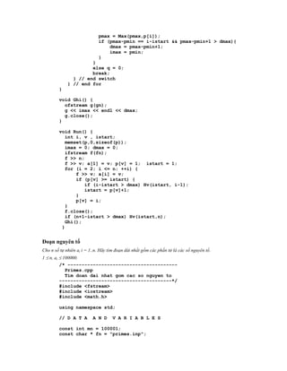 pmax = Max(pmax,p[i]);
                             if (pmax-pmin == i-istart && pmax-pmin+1 > dmax){
                                 dmax = pmax-pmin+1;
                                 imax = pmin;
                             }
                      }
                      else q = 0;
                      break;
               } // end switch
             } // end for
        }

        void Ghi() {
          ofstream g(gn);
          g << imax << endl << dmax;
          g.close();
        }

        void Run() {
           int i, v , istart;
           memset(p,0,sizeof(p));
           imax = 0; dmax = 0;
           ifstream f(fn);
           f >> n;
           f >> v; a[1] = v; p[v] = 1; istart = 1;
           for (i = 2; i <= n; ++i) {
               f >> v; a[i] = v;
               if (p[v] >= istart) {
                  if (i-istart > dmax) Hv(istart, i-1);
                  istart = p[v]+1;
               }
               p[v] = i;
           }
           f.close();
           if (n+1-istart > dmax) Hv(istart,n);
           Ghi();
         }


Đoạn nguyên tố
Cho n số tự nhiên ai i = 1..n. Hãy tìm đoạn dài nhất gồm các phần tử là các số nguyên tố.
1  n, ai  100000.
          /* ---------------------------------------
             Primes.cpp
             Tim doan dai nhat gom cac so nguyen to
          ----------------------------------------*/
          #include <fstream>
          #include <iostream>
          #include <math.h>

        using namespace std;

        // D A T A        A N D      V A R I A B L E S

        const int mn = 100001;
        const char * fn = "primes.inp";
 