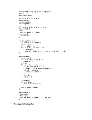 char p[mn]; // p[i] = 0=> i nguyen to
      int n;
      int imax, dmax;

      // P   R O T O T Y P E S
      void   Run();
      void   Sang(int);
      void   Duyet();

      // I M P L E M E N T A T I O N
      int main() {
        Run();
        cout << endl << " Fini ";
        cin.get();
         return 0;
      }

      void Sang(int n) {
        int can = (int) sqrt(n);
        int i, j, k;
        p[0] = p[1] = 1;
        for (i = 2; i <= can; ++i)
          if (p[i]==0)
             for (k = n/i, j = i; j <= k; ++j) p[i*j] = 1;
      }

      void Duyet() {
        int i, x, d;
        imax = 0; dmax = 0; d = 0;
        ifstream f(fn);
        f >> n;
        for (i = 1; i <= n; ++i) {
           f >> x; cout << x << " ";
           if (p[x]) { // x khong nguyen to
             if (d > dmax) {
               dmax = d; imax = i;
             }
             d = 0;
           } else ++d;
        }
        f.close();
        if (d > dmax) {
            dmax = d; imax = n+1;
         }
        imax = imax - dmax;
      }

      void Run() {
        Sang(mn);
        Duyet();
        cout << endl << imax << " " << dmax;
      }


Đoạn nguyên tố cùng nhau
 