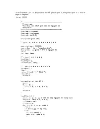 Cho n số tự nhiên ai i = 1..n. Hãy tìm đoạn dài nhất gồm các phần tử, trong đó hai phần tử kề nhau thì
nguyên tố cùng nhau.
1  n, ai  100000.


         /* ---------------------------------------
           Primes.cpp
           Tim doan dai nhat gom cac so nguyen to
           cung nhau
         ----------------------------------------*/
         #include <fstream>
         #include <iostream>
         #include <math.h>

         using namespace std;

         // D A T A      A N D     V A R I A B L E S

         const int mn = 100001;
         const char * fn = "coprime.inp";
         char p[mn]; // p[i] = 0=> i nguyen to
         int n;
         int imax, dmax;

         // P R O T O T Y P E S
         void Run();
         void Duyet();
         int Gcd(int, int);

         // I M P L E M E N T A T I O N
         int main() {
           Run();
           cout << endl << " Fini ";
           cin.get();
            return 0;
         }

         int Gcd(int a, int b) {
           int r;
           while (b) {
             r = a % b; a = b; b = r;
           }
           return a;
         }

         void Duyet() {
           int i, x, y, d; // d dem so cap nguyen to cung nhau
           imax = 0; dmax = 0; d = 0;
           ifstream f(fn);
           f >> n >> x;
           for (i = 2; i <= n; ++i) {
             f >> y;
             if (Gcd(x,y) == 1) ++d;
             else {
               if (d > dmax) {
               dmax = d; imax = i;
               }
 
