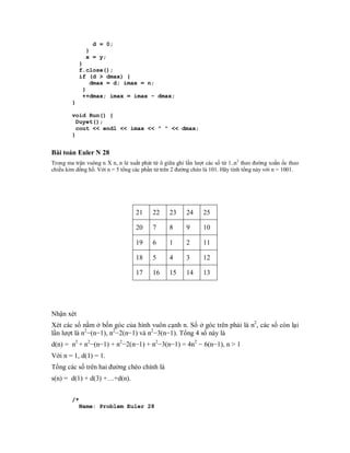 d = 0;
              }
              x = y;
            }
            f.close();
            if (d > dmax) {
               dmax = d; imax = n;
             }
             ++dmax; imax = imax - dmax;
        }

        void Run() {
          Duyet();
          cout << endl << imax << " " << dmax;
        }


Bài toán Euler N 28
Trong ma trận vuông n X n, n lẻ xuất phát từ ô giữa ghi lần lượt các số từ 1..n2 theo đường xoắn ốc theo
chiều kim dồng hồ. Với n = 5 tổng các phần tử trên 2 đường chéo là 101. Hãy tính tổng này với n = 1001.




                                   21     22     23     24     25

                                   20     7      8      9      10

                                   19     6      1      2      11

                                   18     5      4      3      12

                                   17     16     15     14     13




Nhận xét
Xét các số nằm ở bốn góc của hình vuôn cạnh n. Số ở góc trên phải là n2, các số còn lại
lần lượt là n2−(n−1), n2−2(n−1) và n2−3(n−1). Tổng 4 số này là
d(n) = n2 + n2−(n−1) + n2−2(n−1) + n2−3(n−1) = 4n2 − 6(n−1), n > 1
Với n = 1, d(1) = 1.
Tổng các số trên hai đường chéo chính là
s(n) = d(1) + d(3) +…+d(n).


        /*
            Name: Problem Euler 28
 