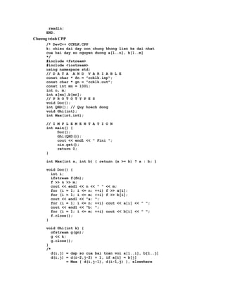readln;
      END.
Chương trình CPP
      /* DevC++ CCKLK.CPP
      k: chieu dai day con chung khong lien ke dai nhat
      cua hai day so nguyen duong a[1..n], b[1..m]
      */
      #include <fstream>
      #include <iostream>
      using namespace std;
      // D A T A A N D V A R I A B L E
      const char * fn = "ccklk.inp";
      const char * gn = "ccklk.out";
      const int mn = 1001;
      int n, m;
      int a[mn],b[mn];
      // P R O T O T Y P E S
      void Doc();
      int QHD(); // Quy hoach dong
      void Ghi(int);
      int Max(int,int);

      // I M P L E M E N T A T I O N
      int main() {
           Doc();
           Ghi(QHD());
           cout << endl << " Fini ";
           cin.get();
           return 0;
      }

      int Max(int a, int b) { return (a >= b) ? a : b; }

      void Doc() {
        int i;
        ifstream f(fn);
        f >> n >> m;
        cout << endl << n << " "   << m;
        for (i = 1; i <= n; ++i)   f >> a[i];
        for (i = 1; i <= m; ++i)   f >> b[i];
        cout << endl << "a: ";
        for (i = 1; i <= n; ++i)   cout << a[i] << " ";
        cout << endl << "b: ";
        for (i = 1; i <= m; ++i)   cout << b[i] << " ";
        f.close();
      }

      void Ghi(int k) {
         ofstream g(gn);
         g << k;
         g.close();
      }
      /*
         d(i,j) = dap so cua bai toan voi a[1..i], b[1..j]
         d(i,j) = d(i-2,j-2) + 1, if a[i] = b[j]
                = Max { d(i,j-1), d(i-1,j) }, elsewhere
 