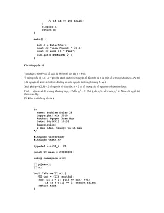 // if (d == 10) break;
                }
                f.close();
                return d;
         }

         main() {

              int d = Euler52m();
              cout << "nn Found: " << d;
              cout << endl << " Fini";
              cin.get();return 0 ;
         }

Các số nguyên tố


Tìm được 340059 số, số cuối là 4870843 với lặp n < 500.
Ý tưởng: nếu p[1..n] , c = p[n] là danh sách n số nguyên tố đầu tiên và x là một số lẻ trong khoảng c..c*c thì
x là nguyên tố khi và chỉ khi x không có ước nguyên tố trong khoảng 3..     x.
Xuất phát p = (2,3) − 2 số nguyên tố đầu tiên. n = 2 là số lượng các số nguyên tố hiện tìm được.
Find: xét các số lẻ x trong khoảng từ pn + 2 đến pn2 − 2. Chú ý, do pn là số lẻ nên pn2 lẻ. Nếu x là ng tố thì
thêm vào dãy.
Để kiểm tra tính ng tố của x



         /*
             Name: Problem Euler 28
             Copyright: NXH 2010
             Author: Nguyen Xuan Huy
             Date: 10/06/10 10:53
             Description:
             2 mau (den, trang) va 16 mau
         */

         #include <iostream>
         #include <math.h>

         typedef uint32_t           UI;

         const UI maxn = 20000000;

         using namespace std;

         UI p[maxn];
         UI n;

         bool IsPrime(UI x) {
            UI can = (UI) sqrt(x);
            for (UI i = 2; p[i] <= can; ++i)
                if (x % p[i] == 0) return false;
            return true;
         }
 