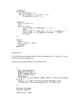 // Tim tu n
       void Find() {
          UI n2 = p[n]*p[n] - 2;
          for (UI i = p[n] + 2; i <= n2; i += 2)
              if (IsPrime(i)) p[++n] = i;
       }


       void Run() {
         p[1] = 2; p[2] = 3;
         n = 2;
         while (n < 500) {
                cout << endl << " Find with n = " << n;
                Find();
                cout << endl << " Tong cong " << n << " so nguyen to ";
                cout << endl << " So nguyen to lon nhat: " << p[n];
                cin.get();
         }
       }

       main() {
         Run();
         cout << endl << " Fini";
         cin.get();
       return 0 ;
       }


Problem Euler 1

If we list all the natural numbers below 10 that are multiples of 3 or 5, we get 3, 5, 6 and
9. The sum of these multiples is 23.

Find the sum of all the multiples of 3 or 5 below 1000.



       /*
         Name: Problem Euler 01
         Copyright: NXH 2010
         Author: Nguyen Xuan Huy
         Date: 10/06/10 10:53
         Description:
         If we list all the natural numbers below 10 that are multiples
       of 3 or 5,
         we get 3, 5, 6 and 9. The sum of these multiples is 23.
         Find the sum of all the multiples of 3 or 5 below 1000.

       */

       #include <iostream>
       #include <stdio.h>

       const int mn = 1001;
 