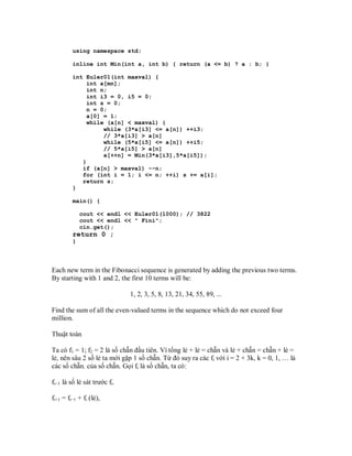 using namespace std;

         inline int Min(int a, int b) { return (a <= b) ? a : b; }

         int Euler01(int maxval) {
              int a[mn];
              int n;
              int i3 = 0, i5 = 0;
              int s = 0;
              n = 0;
              a[0] = 1;
              while (a[n] < maxval) {
                   while (3*a[i3] <= a[n]) ++i3;
                   // 3*a[i3] > a[n]
                   while (5*a[i5] <= a[n]) ++i5;
                   // 5*a[i5] > a[n]
                   a[++n] = Min(3*a[i3],5*a[i5]);
            }
            if (a[n] > maxval) --n;
            for (int i = 1; i <= n; ++i) s += a[i];
            return s;
         }

         main() {

             cout << endl << Euler01(1000); // 3822
             cout << endl << " Fini";
             cin.get();
         return 0 ;
         }




Each new term in the Fibonacci sequence is generated by adding the previous two terms.
By starting with 1 and 2, the first 10 terms will be:

                              1, 2, 3, 5, 8, 13, 21, 34, 55, 89, ...

Find the sum of all the even-valued terms in the sequence which do not exceed four
million.

Thuật toán

Ta có f1 = 1; f2 = 2 là số chẵn đầu tiên. Vì tổng lẻ + lẻ = chẵn và lẻ + chẵn = chẵn + lẻ =
lẻ, nên sâu 2 số lẻ ta mới gặp 1 số chẵn. Từ đó suy ra các fi với i = 2 + 3k, k = 0, 1, … là
các số chẵn. của số chẵn. Gọi fi là số chẵn, ta có:

fi−1 là số lẻ sát trước fi.

fi+1 = fi−1 + fi (lẻ),
 
