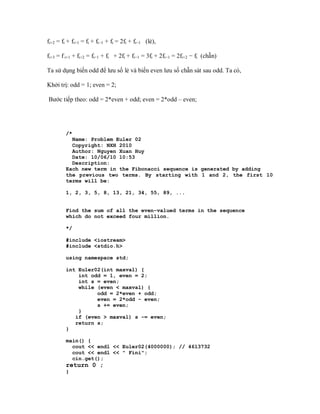 fi+2 = fi + fi+1 = fi + fi−1 + fi = 2fi + fi−1 (lẻ),

fi+3 = f i+1 + fi+2 = fi−1 + fi + 2fi + fi−1 = 3fi + 2fi−1 = 2fi+2 − fi (chẵn)

Ta sử dụng biến odd để lưu số lẻ và biến even lưu số chẵn sát sau odd. Ta có,

Khởi trị: odd = 1; even = 2;

Bước tiếp theo: odd = 2*even + odd; even = 2*odd – even;




         /*
           Name: Problem Euler 02
           Copyright: NXH 2010
           Author: Nguyen Xuan Huy
           Date: 10/06/10 10:53
           Description:
         Each new term in the Fibonacci sequence is generated by adding
         the previous two terms. By starting with 1 and 2, the first 10
         terms will be:

         1, 2, 3, 5, 8, 13, 21, 34, 55, 89, ...


         Find the sum of all the even-valued terms in the sequence
         which do not exceed four million.

         */

         #include <iostream>
         #include <stdio.h>

         using namespace std;

         int Euler02(int maxval) {
             int odd = 1, even = 2;
             int s = even;
             while (even < maxval) {
                   odd = 2*even + odd;
                   even = 2*odd - even;
                   s += even;
             }
            if (even > maxval) s -= even;
            return s;
         }

         main() {
           cout << endl << Euler02(4000000); // 4613732
           cout << endl << " Fini";
           cin.get();
         return 0 ;
         }
 