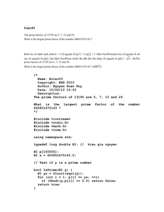 Euler03

The prime factors of 13195 are 5, 7, 13 and 29.
What is the largest prime factor of the number 600851475143 ?




Khởi trị với danh sách chứa k = 2 số nguyên tố p[1] = 2; p[2] = 3. Hàm NextPrime(k) tìm số nguyên tố sát
sau sô nguyên tố p[k]. Gọi hàm NextPrime nhiều lần đến khi thu được số nguyên tố p[k] >      n . DuThe
prime factors of 13195 are 5, 7, 13 and 29.
What is the largest prime factor of the number 600851475143 ? (6857)


        /*
          Name: Euler03
          Copyright: NXH 2010
          Author: Nguyen Xuan Huy
          Date: 10/06/10 10:53
          Description:
        The prime factors of 13195 are 5, 7, 13 and 29.

        What is the largest                        prime        factor       of     the      number
        600851475143 ?
        */

        #include         <iostream>
        #include         <stdio.h>
        #include         <math.h>
        #include         <time.h>

        using namespace std;

        typedef long double BI; //                       kieu gia nguyen

        BI p[100000];
        BI x = 600851475143.0;

        // Test if y is a prime number

        bool IsPrime(BI y) {
          BI ys = floorl(sqrt(y));
          for (int i = 1; p[i] <= ys; ++i)
            if (fmodl(y,p[i]) == 0.0) return false;
          return true;
        }
 