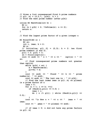 // Given a list consequenced first k prime numbers
// p[1..k] = (3,5,7,..p[k]), k > 1.
// Find the next prime number (after p[k])

inline BI NextPrime(int k) {
  BI n;
  for (n = p[k] + 2; !IsPrime(n); n += 2);
  return n;
}

// Find the lagest prime factor of a given integer n

BI Euler03(BI n) {
    BI sn;
    int i, imax, k = 2;
    BI m;
  // Initialize: p[1..2] = (2,3); k = 2: two first
prime numbers (2 and 3).
  p[1] = 2; p[2] = 3;
  sn = floorl(sqrt(n));
  cout << endl << " n = " << n << "      sqrt(n) = " <<
sn;
      // Find consequenced prime numbers not greater
than sqrt(n)
      while (p[k] < sn) {
          m = NextPrime(k);
          p[++k] = m;
      }
      cout << endl << " Found " << k << " prime
number(s). " << endl;
      cout << endl << " The last one is : " << p[k];
      // Find the last index imax in p[1..k] so p[imax]
is a prime factor of n
      imax = 0;
      for (i = 1; i <= k; ++i)
          if (fmodl(n,p[i]) == 0.0) {
             imax = i;
             do { n /= p[i]; } while (fmodl(n,p[i]) ==
0.0);
          }
      cout << "n Now n = " << n << "       imax = " <<
imax;
      cout << " pmax = " << p[imax] << endl;

     // if imax = 0: n did not have any prime factors
in p[1..k]
 