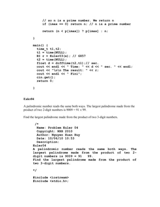 // so n is a prime number. We return n
              if (imax == 0) return n; // n is a prime number

              return (n < p[imax]) ? p[imax] : n;

       }

       main() {
         time_t t1,t2;
         t1 = time(NULL);
         BI r = Euler03(x); // 6857
         t2 = time(NULL);
         float d = difftime(t2,t1);// sec.
         cout << endl << " Time: " << d << " sec. " << endl;
         cout << "nn The result: " << r;
         cout << endl << " Fini";
         cin.get();
         return 0;

       }


Euler04

A palindromic number reads the same both ways. The largest palindrome made from the
product of two 2-digit numbers is 9009 = 91 99.

Find the largest palindrome made from the product of two 3-digit numbers.

        /*
         Name: Problem Euler 04
         Copyright: NXH 2010
         Author: Nguyen Xuan Huy
         Date: 10/06/10 10:53
         Description:
       Euler04
       A palindromic number reads the same both ways. The
       largest palindrome made from the product of two 2-
       digit numbers is 9009 = 91  99.
       Find the largest palindrome made from the product of
       two 3-digit numbers.

       */

       #include <iostream>
       #include <stdio.h>;
 