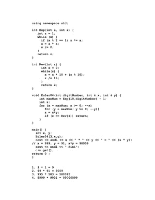 using namespace std;

int Exp(int a, int x) {
   int z = 1;
   while (x) {
     if (x % 2 == 1) z *= a;
     a = a * a;
     x /= 2;
   }
   return z;
}

int Rev(int z) {
     int x = 0;
     while(z) {
       x = x * 10 + (z % 10);
       z /= 10;
     }
     return x;
}

void Euler04(int digitNumber, int & x, int & y) {
    int maxNum = Exp(10,digitNumber) - 1;
    int z;
    for (x = maxNum; x >= 0; --x)
       for (y = maxNum; y >= 0; --y){
       z = x*y;
       if (z == Rev(z)) return;
    }
}

main() {
  int x, y;
  Euler04(3,x,y);
  cout << endl << x << " * " << y << " = " << (x * y);
// x = 999, y = 91, x*y = 90909
  cout << endl << " Fini";
  cin.get();
return 0 ;
}


1.   9 * 1 = 9
2.   99 * 91 = 9009
3.   995 * 583 = 580085
4.   9999 * 9901 = 99000099
 