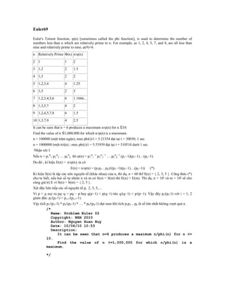 Euler69

Euler's Totient function, φ(n) [sometimes called the phi function], is used to determine the number of
numbers less than n which are relatively prime to n. For example, as 1, 2, 4, 5, 7, and 8, are all less than
nine and relatively prime to nine, φ(9)=6.
n Relatively Prime Φ(n) n/φ(n)
2 1                   1    2
3 1,2                 2    1.5
4 1,3                 2    2
5 1,2,3,4             4    1.25
6 1,5                 2    3
7 1,2,3,4,5,6         6    1.1666...
8 1,3,5,7             4    2
9 1,2,4,5,7,8         6    1.5
10 1,3,7,9            4    2.5
It can be seen that n = 6 produces a maximum n/φ(n) for n 10.
Find the value of n   1,000,000 for which n/φ(n) is a maximum.
n = 100000 (một trăm ngàn); max phi(i)/i = 5.21354 đạt tại i = 30030; 1 sec.
n = 1000000 (một triệu) ; max phi(i)/i = 5.53939 đạt tại i = 510510 dưới 1 sec.
Nhận xét 1
Nếu n = p1m1 p2m2 … pkmk thì (n) = p1m1−1 p2m2−1 … pkmk−1.(p1−1)(p2−1)…(pk−1).
Do đó , kí hiệu E(n) = n/(n), ta có
                          E(n) = n/(n) = (p1p2…pk)/((p1−1)(p2−1)…(pk−1))         (*)
Kí hiệu S(n) là tập các ước nguyên tố (khác nhau) của n, thí dụ, n = 60 thf S(n) = { 2, 3, 5 }. Công thức (*)
cho ta biết, nếu hai số tự nhiên n và m có S(n) = S(m) thì E(n) = E(m). Thí dụ, n = 10i và m = 10j sẽ cho
cùng giá trị E vì S(n) = S(m) = { 2, 5 }.
Xét dãy liên tiếp các số nguyên tố pi 2, 3, 5,…
Vì p < q suy ra pq−q < pq − p hay q(p−1) < p(q−1) tức q/(q−1) < p/(p−1). Vậy dãy pi/(pi-1) với i = 1, 2
giảm dần: pi/(pi-1) < pi+1/(pi+1-1).
Vậy tích p1/(p1-1) * p2/(p2-1) * … * pk/(pk-1) đạt max khi tích p1p2…pk là số lớn nhất không vượt quá n.
         /*
            Name: Problem Euler 02
            Copyright: NXH 2010
            Author: Nguyen Xuan Huy
            Date: 10/06/10 10:53
            Description:
                 It can be seen that n=6 produces a maximum n/phi(n) for n <=
         10.
                 Find the value of n <=1,000,000 for which n/phi(n) is a
         maximum.

         */
 