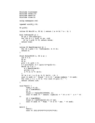 #include   <iostream>
#include   <stdio.h>
#include   <math.h>
#include   <time.h>

using namespace std;

typedef uint32_t UI;

UI p[10];

inline UI Min(UI a, UI b) { return ( a <= b) ? a : b; }

bool IsPrime(UI y) {
  UI ys = (UI)(sqrt(y));
  for (UI d = 1; p[d] <= ys; ++d)
    if (y % p[d] == 0) return false;
  return true;
}

inline UI NextPrime(int k) {
  for (k = p[k] + 2; !IsPrime(k); k += 2);
  return k;
}

float Euler69(UI n, UI & a) {
  int k = 2;
  UI m;
  UI b;
  p[1] = 2; p[2] = 3;
  a = p[1]*p[2]; b = (p[1]-1)*(p[2]-1);
  while (a < n) {
     m = NextPrime(k);
     p[++k] = m;
     a *= m; b *= (m-1);
  }
  if (a > n) { a /= m; b /= (m-1); --k; }
  cout << endl << " Found " << k << " prime numbers " << endl;
  for (int i = 1; i <= k; ++i) cout << p[i] << " ";
  return (float) a/b;
}

void Test() {
       time_t t1,t2;
       t1 = time(NULL);
       UI n;
       float r = Euler69(1000000, n);
       cout << endl << " result: n/phi(n) = " << r << " n = " <<
n;
       t2 = time(NULL);
       float d = difftime(t2,t1);// sec.
       cout << endl << " Time: " << d << " sec. " << endl;
}

main() {
       Test();
       cout << (UI)(2*3*5*7*11*13*17*19);
 