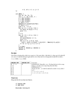 = 0, if i < 1 || j < 1
        */

        int QHD() {
            int *x, *y, *z, *t;
            int i, j , m1 = m+1, v ;
            x = new int[m1];
            y = new int[m1];
            z = new int[m1];
            // Init i = 0
            memset(x,0,sizeof(int)*m1);
            // Init i = 1
            y[0] = 0; v = 0;
            for (j = 1; j <= m; ++j) {
              if (a[1] == b[j]) v = 1;
              y[j] = v;
            }
            v = 0;
            for (i = 2; i <= n; ++i) {
              z[0] = 0;
              if (a[i]==b[1]) v = 1;
              z[1] = v;
              for (j = 2; j <= m; ++j)
                z[j] = (a[i] == b[j]) ? x[j-2]+1 : Max(z[j-1],y[j]);
              t = x; x = y; y = z; z = t;
            }
            v = y[m];
            delete x; delete y; delete z;
            return v;
        }

Ổn định
Cho đồ thị có hướng gồm n đỉnh và m cung (u,v). Cho trước đỉnh s. Một đỉnh d ≠ s được gọi là ổn định đối
với s nếu có ít nhất hai đường đi ngắn nhất từ s tới d. Hãy tính k là số lượng đỉnh ổn định đối với đỉnh s.
2  n  10000, 1  m  50000.


ONDINH.INP           ONDINH.OUT          Giải thích
6 7 1                2                   ONDINH.INP: Dòng đầu: n m s. Từ dòng thứ hai trở đi:m cung
1 2                                      dạng u v. Có thể có các cung trùng nhau (dư thừa).
1 4                                      ONDINH.OUT: k.
2 3                                      Thí dụ cho biết: có 3 đỉnh ổn định đối với đỉnh 1 là các đỉnh 5
2 5                                      và 6.
4 5                                      1 → 2 → 5; 1 → 4→ 5;
2 3                                      1 → 2 → 5→ 6; 1 → 4→ 5→ 6.
5 6


Thuật toán
Dùng một biến thể của thuật toán Dijkstra.


        // Ondinh.CPP
        // HSG 2010

        #include <string.h>
 