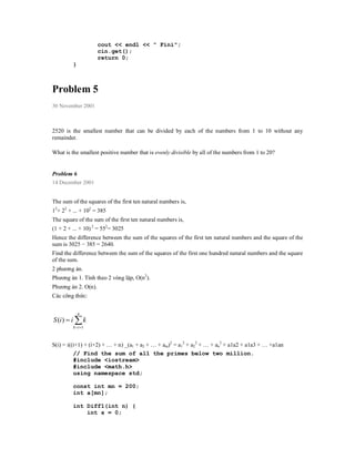 cout << endl << " Fini";
                     cin.get();
                     return 0;
         }



Problem 5
30 November 2001



2520 is the smallest number that can be divided by each of the numbers from 1 to 10 without any
remainder.

What is the smallest positive number that is evenly divisible by all of the numbers from 1 to 20?


Problem 6
14 December 2001


The sum of the squares of the first ten natural numbers is,
12+ 22 + ... + 102 = 385
The square of the sum of the first ten natural numbers is,
(1 + 2 + ... + 10) 2 = 552= 3025
Hence the difference between the sum of the squares of the first ten natural numbers and the square of the
sum is 3025 − 385 = 2640.
Find the difference between the sum of the squares of the first one hundred natural numbers and the square
of the sum.
2 phương án.
Phương án 1. Tính theo 2 vòng lặp, O(n2).
Phương án 2. O(n).
Các công thức:

             n
S (i )  i  k
         k  i 1



S(i) = i((i+1) + (i+2) + … + n) _(a1 + a2 + … + am)2 = a12 + a22 + … + an2 + a1a2 + a1a3 + … +a1an
          // Find the sum of all the primes below two million.
          #include <iostream>
          #include <math.h>
          using namespace std;

         const int mn = 200;
         int a[mn];

         int Diff1(int n) {
             int s = 0;
 
