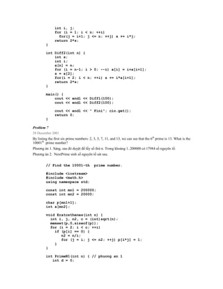 int i, j;
               for (i = 1; i < n; ++i)
                 for(j = i+1; j <= n; ++j) s += i*j;
               return 2*s;
         }

         int Diff2(int n) {
             int s;
             int i;
             a[n] = n;
             for (i = n-1; i > 0; --i) a[i] = i+a[i+1];
             s = a[2];
             for(i = 2; i < n; ++i) s += i*a[i+1];
             return 2*s;
         }

         main() {
             cout << endl << Diff1(100);
             cout << endl << Diff2(100);

               cout << endl << " Fini"; cin.get();
               return 0;
         }

Problem 7
28 December 2001
By listing the first six prime numbers: 2, 3, 5, 7, 11, and 13, we can see that the 6th prime is 13. What is the
10001th prime number?
Phương án 1. Sàng, sau đó duyệt để lấy số thứ n. Trong khoảng 1..200000 có 17984 số nguyên tố.
Phương án 2. NextPrime sinh số nguyên tố sát sau.


         // Find the 10001-th              prime number.

         #include <iostream>
         #include <math.h>
         using namespace std;

         const int mn1 = 200000;
         const int mn2 = 20000;

         char p[mn1+1];
         int a[mn2];

         void Eratosthenes(int n) {
           int i, j, n2, c = (int)sqrt(n);
           memset(p,0,sizeof(p));
           for (i = 2; i < c; ++i)
             if (p[i] == 0) {
                n2 = n/i;
                for (j = i; j <= n2; ++j) p[i*j] = 1;
             }
         }

         int PrimeN1(int n) { // phuong an 1
            int d = 0;
 