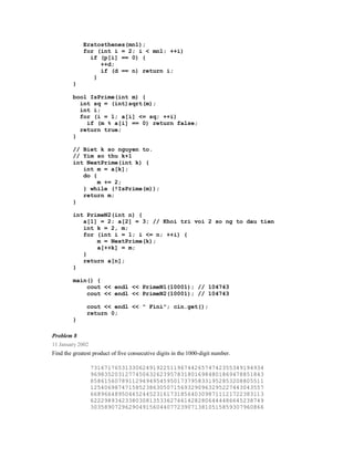 Eratosthenes(mn1);
             for (int i = 2; i < mn1; ++i)
               if (p[i] == 0) {
                  ++d;
                  if (d == n) return i;
                }
         }

         bool IsPrime(int m) {
           int sq = (int)sqrt(m);
           int i;
           for (i = 1; a[i] <= sq; ++i)
             if (m % a[i] == 0) return false;
           return true;
         }

         // Biet k so nguyen to.
         // Yim so thu k+1
         int NextPrime(int k) {
            int m = a[k];
            do {
                 m += 2;
            } while (!IsPrime(m));
            return m;
         }

         int PrimeN2(int n) {
            a[1] = 2; a[2] = 3; // Khoi tri voi 2 so ng to dau tien
            int k = 2, m;
            for (int i = 1; i <= n; ++i) {
                m = NextPrime(k);
                a[++k] = m;
            }
            return a[n];
         }

         main() {
             cout << endl << PrimeN1(10001); // 104743
             cout << endl << PrimeN2(10001); // 104743

               cout << endl << " Fini"; cin.get();
               return 0;
         }

Problem 8
11 January 2002
Find the greatest product of five consecutive digits in the 1000-digit number.

                  73167176531330624919225119674426574742355349194934
                  96983520312774506326239578318016984801869478851843
                  85861560789112949495459501737958331952853208805511
                  12540698747158523863050715693290963295227443043557
                  66896648950445244523161731856403098711121722383113
                  62229893423380308135336276614282806444486645238749
                  30358907296290491560440772390713810515859307960866
 
