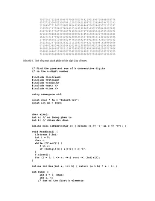 70172427121883998797908792274921901699720888093776
                65727333001053367881220235421809751254540594752243
                52584907711670556013604839586446706324415722155397
                53697817977846174064955149290862569321978468622482
                83972241375657056057490261407972968652414535100474
                82166370484403199890008895243450658541227588666881
                16427171479924442928230863465674813919123162824586
                17866458359124566529476545682848912883142607690042
                24219022671055626321111109370544217506941658960408
                07198403850962455444362981230987879927244284909188
                84580156166097919133875499200524063689912560717606
                05886116467109405077541002256983155200055935729725
                71636269561882670428252483600823257530420752963450

Biến thể 1. Tính tổng max của k phần tử liên tiếp. Cửa sổ trượt.


         // Find the greatest sum of k consecutive digits
         // in the n-digit number.

         #include     <iostream>
         #include     <fstream>
         #include     <stdio.h>
         #include     <math.h>
         #include     <time.h>

         using namespace std;

         const char * fn = "Euler8.txt";
         const int mn = 5000;



         char a[mn];
         int n; // so luong phan tu
         int k; // chieu dai doan

         inline bool IsDigit(char c) { return (c >= '0' && c <= '9'); }

         void ReadData() {
           ifstream f(fn);
           int i = 0;
           char c;
           while (!f.eof()) {
              f >> c;
              if (IsDigit(c)) a[++i] = c-'0';
           }
           f.close();
           for (i = 1; i <= n; ++i) cout << (int)a[i];
         }

         inline int Max(int a, int b) { return (a > b) ? a : b; }

         int Sum() {
              int s = 0, smax;
              int i, j;
             // Sum of the first k elements
 