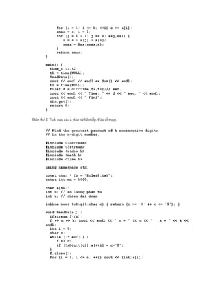 for (i = 1; i <= k; ++i) s += a[i];
                smax = s; i = 1;
                for (j = k + 1; j <= n; ++j,++i) {
                   s = s + a[j] - a[i];
                   smax = Max(smax,s);
                }
                return smax;
         }

         main() {
           time_t t1,t2;
           t1 = time(NULL);
           ReadData();
           cout << endl << endl << Sum() << endl;
           t2 = time(NULL);
           float d = difftime(t2,t1);// sec.
           cout << endl << " Time: " << d << " sec. " << endl;
           cout << endl << " Fini";
           cin.get();
           return 0;
         }

Biến thể 2. Tích max của k phần tử liên tiếp. Cửa sổ trượt.


         // Find the greatest product of k consecutive digits
         // in the n-digit number.

         #include     <iostream>
         #include     <fstream>
         #include     <stdio.h>
         #include     <math.h>
         #include     <time.h>

         using namespace std;

         const char * fn = "Euler8.txt";
         const int mn = 5000;

         char a[mn];
         int n; // so luong phan tu
         int k; // chieu dai doan

         inline bool IsDigit(char c) { return (c >= '0' && c <= '9'); }

         void ReadData() {
           ifstream f(fn);
           f >> n >> k; cout << endl << " n = " << n << "       k = " << k <<
         endl;
           int i = 0;
           char c;
           while (!f.eof()) {
               f >> c;
               if (IsDigit(c)) a[++i] = c-'0';
           }
           f.close();
           for (i = 1; i <= n; ++i) cout << (int)a[i];
 
