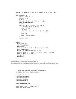 }

         inline int Max(int a, int b) { return (a > b) ? a : b; }

         int Product() {
              int s , smax = 0 ;
              int i, j, d;
              s = 1;
              for (j = 1; j <= k; ++j) s *= a[j];
              smax = Max(smax,s);
              i = 1;
              for (j = k+1; j <= n; ++j, ++i) {
                if (a[i] > 0) s /= a[i];
                else { // a[i] = 0
                  s = 1;
                  for (d = i+1; d < j; ++d) s *= a[d];
                }
                s *= a[j];
                smax = Max(s,smax);
              }
              return smax;
         }

         main() {
           time_t t1,t2;
           t1 = time(NULL);
           ReadData();
           cout << endl << endl << Product() << endl;
           t2 = time(NULL);
           float d = difftime(t2,t1);// sec.
           cout << endl << " Time: " << d << " sec. " << endl;
           cout << endl << " Fini";
           cin.get();
           return 0;
         }

Cải tiến biến thể 2. loại trừ nhưnTích max gx a[j] = 0.
Ch][ng trinhf tinhs car 2 ph][ng ans vaf xacs ddinhj vị trì jmax (phần tử cuối dãy đạt tích max).




         // Find the greatest sum of k consecutive
         // digits in the n-digit number.

         #include     <iostream>
         #include     <fstream>
         #include     <stdio.h>
         #include     <math.h>
         #include     <time.h>

         using namespace std;

         const char * fn = "Euler8.txt";
         const int mn = 5000;
 