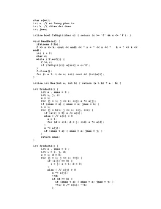 char a[mn];
int n; // so luong phan tu
int k; // chieu dai doan
int jmax;

inline bool IsDigit(char c) { return (c >= '0' && c <= '9'); }

void ReadData() {
  ifstream f(fn);
  f >> n >> k; cout << endl << " n = " << n << "      k = " << k <<
endl;
  int i = 0;
  char c;
  while (!f.eof()) {
      f >> c;
      if (IsDigit(c)) a[++i] = c-'0';
  }
  f.close();
  for (i = 1; i <= n; ++i) cout << (int)a[i];
}

inline int Max(int a, int b) { return (a > b) ? a : b; }

int Product1() {
     int s , smax = 0 ;
     int i, j, d;
     s = 1;
     for (j = 1; j <= k; ++j) s *= a[j];
     if (smax < s) { smax = s; jmax = k; }
     i = 1;
     for (j = k+1; j <= n; ++j, ++i) {
       if (a[i] > 0) s /= a[i];
       else { // a[i] = 0
         s = 1;
         for (d = i+1; d < j; ++d) s *= a[d];
       }
       s *= a[j];
       if (smax < s) { smax = s; jmax = j; }
     }
     return smax;
}

int Product2() {
     int s , smax = 0 ;
     int i = 0, j, d;
     s = 1; d = 0;
     for (j = 1; j <= n; ++j) {
         if (a[j] == 0) {
           i = j; s = 1; d = 0;
         }
         else { // s[j] > 0
            s *= a[j];
            ++d;
            if (d == k) {
              if (smax < s) { smax = s; jmax = j; }
              ++i; s /= a[i]; --d;
            }
 