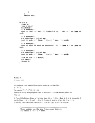 }
                  }
                  return smax;
         }


         main() {
           float d;
           time_t t1,t2;
           ReadData();
           t1 = time(NULL);
           cout << endl << endl << Product1() << " jmax = " << jmax <<
         endl;

             t2 = time(NULL);
             d = difftime(t2,t1);// sec.
             cout << endl << " Time: " << d << " sec. " << endl;

           t1 = time(NULL);
           cout << endl << endl << Product2() <<                                 " jmax = " << jmax <<
         endl;

             t2 = time(NULL);
             d = difftime(t2,t1);// sec.
             cout << endl << " Time: " << d << " sec. " << endl;

             cout << endl << " Fini";
             cin.get();
             return 0;
         }




Problem 9
25 January 2002


A Pythagorean triplet is a set of three positive integes (a, b, c), for which,
a2 + b2 = c2.
For example, 32 + 42 = 52 ( 9 + 16 = 25).
There exists exactly one Pythagorean triplet for which a + b + c = 1000. Find the product abc.
Nhận xét

1. Trong bộ ba Pithagor không có 2 số bằng nhau. Nếu a = b thì c  2 a là số vô tỷ, không phải số
nguyên. Nếu a = c thì b = 0, nếu b = c thì a = 0. Từ nhận xét này ta có thể quy định 0 < a < b < c.
2. Nếu tổng a+b+c = k thì nhận xét 1 cho ta 1 ≤ a ≤ m, a+1 ≤ b ≤ 2m, c = k−a−b; m = k/3.


         /*−−−−−−−−−−−−−−−−−−−−−−−−−−−−−−−−−−−−−−−−−−−−−−−−−
          There exists exactly one Pythagorean triplet
          for which a + b + c = 1000.
 