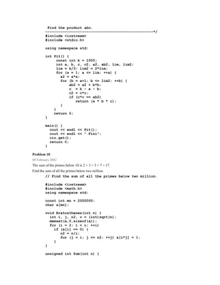 Find the product abc.
        −−−−−−−−−−−−−−−−−−−−−−−−−−−−−−−−−−−−−−−−−−−−−−−−−-*/
        #include <iostream>
        #include <stdio.h>

        using namespace std;

        int Pit() {
              const int k = 1000;
              int a, b, c, c2, a2, ab2, lim, lim2;
              lim = k/3; lim2 = 2*lim;
              for (a = 1; a <= lim; ++a) {
                a2 = a*a;
                for (b = a+1; b <= lim2; ++b) {
                    ab2 = a2 + b*b;
                    c = k - a - b;
                    c2 = c*c;
                    if (c*c == ab2)
                       return (a * b * c);
                }
            }
            return 0;
        }

        main() {
          cout << endl << Pit();
          cout << endl << " Fini";
          cin.get();
          return 0;
        }

Problem 10
08 February 2002
The sum of the primes below 10 is 2 + 3 + 5 + 7 = 17.
Find the sum of all the primes below two million.
         // Find the sum of all the primes below two million.

        #include <iostream>
        #include <math.h>
        using namespace std;

        const int mn = 2000000;
        char a[mn];

        void Eratosthenes(int n) {
          int i, j, n2, c = (int)sqrt(n);
          memset(a,0,sizeof(a));
          for (i = 2; i < c; ++i)
            if (a[i] == 0) {
               n2 = n/i;
               for (j = i; j <= n2; ++j) a[i*j] = 1;
            }
        }

        unsigned int Sum(int n) {
 