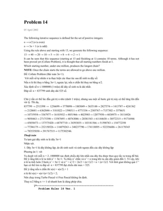Problem 14
05 April 2002


The following iterative sequence is defined for the set of positive integers:
n → n/2 (n is even)
n → 3n + 1 (n is odd)
Using the rule above and starting with 13, we generate the following sequence:
13 → 40 → 20 → 10 → 5 → 16 → 8 → 4 → 2 → 1
It can be seen that this sequence (starting at 13 and finishing at 1) contains 10 terms. Although it has not
been proved yet (Collatz Problem), it is thought that all starting numbers finish at 1.
Which starting number, under one million, produces the longest chain?
NOTE: Once the chain starts the terms are allowed to go above one million.
Đề: Collatz Problem (Bài toán 3n+1).
Với mỗi số tự nhiên n ta thực hiện các thao tác sau để sinh ra dãy số:
Nếu n lẻ thì thay n bằng 3n+1; ngược lại, nếu n chẵn thì thay nn bằng n/2.
Xác định số n  1000000 (1 triệu) để dãy số sinh ra là dài nhất.
Đáp số: n = 837799 sinh dãy dài 525 số.


Chú ý rằn có thể lúc đầu giá trị n nhỏ (dưới 1 triệu), nhưng sau một số bước giá trị này có thể tăng lên đến
vài tỷ. Thí dụ,
837799 → 2513398 → 1256699→ 3770098→ 1885049→ 5655148→ 2827574→ 1413787→ 4241362
→ 2120681→ 6362044→ 3181022→ 1590511→ 4771534→ 2385767→ 7157302→ 3578651
→ 10735954→ 5367977→ 16103932→ 8051966→ 4025983→ 12077950→ 6038975→ 18116926
→ 9058463→ 27175390→ 13587695→ 40763086→ 20381543→ 61144630→ 30572315→ 91716946
→ 45858473→ 137575420→ 68787710→ 34393855→ 103181566→ 51590783→ 154772350
→ 77386175→ 232158526→ 116079263→ 348237790→ 174118895→ 522356686→ 261178343
→ 783535030→ 391767515→ 1175302546.
Thuật toán
Ta tạm gọi dãy sinh ra là dãy 3n+1
Nhận xét.
1. Dãy 3n+1 là dãy không lặp, do đó sinh xuôi và sinh ngược đều các dãy không lặp
Phương án 1: vét
Ta duyệt với mỗi n = 2..1000000 xác định chiều dài lớn nhất của dãy thu được theo quy tắc ra trong đề bài.
Để ý rằng khi n lẻ ta tính n’ = 3n+1. Ta thấy n’ chẵn và n’ > n trong khi ta cần dãy giảm đến 1. Vì vậy, khi
n lẻ ta tính luôn 2 bước n’ = 3n+1 và n’’ = n’/2 = 2n/2 + (n+1)/2 = n + (n+1)/2. Với thời gian không quá 1’’
bạn có thể tìm ra đáp số n = 837799 đạt chiều dài max = 525.
Để ý rằng nếu n chẵn thì s(n) = s(n/2) + 1
n lẻ thì s(n) = s(n+(n+1)/2) + 2;
Nên chạy trong Turbo Pascal vì Free Pascal không ổn định.
Thay n/2 bằng n >> 1 sẽ nhanh hơn là dùng phép chia.
        (*------------------------------------------------
            Problem Euler 14 Ver. 1
 