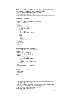 Find an integer n under one million that generates
the longest chain by the following rule
if n is even then replace n by n/2
else replace n by 3n + 1
--------------------------------------------------*)

const mn = 1000000;

function Try(n: longint): longint;
 var d: longint;
begin
 d := 1;
 while (n > 1) do
     if Odd(n) then
     begin
       d := d+2;
       n := n+((n+1) shr 1);
     end
     else
     begin
      inc(d);
      n := n shr 1;
     end;
 Try := d;
end;


procedure Find(mn: longint);
 var i, d, dmax, imax: longint;
begin
  dmax := 1; imax := 1;
  for i := 2 to mn-1 do
  begin
      d := Try(i);
      if (d > dmax) then
      begin
        dmax := d; imax := i;
      end;
 end;
 writeln(dmax,' ', imax);
end;

BEGIN
  Find(mn);
  readln;
END.




/*------------------------------------------------
   Problem Euler 14 Ver. 1
Find an integer n under one million that generates
the longest chain by the following rule
if n is even then replace n by n/2
else replace n by 3n + 1
--------------------------------------------------*/
 