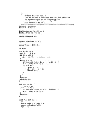 /*--------------------------------------------------------
      Problem Euler 14 Ver. 2
      Find an integer n under one million that generates
      the longest chain by the following rule
      if n is even then replace n by n/2
      else replace n by 3n + 1
  --------------------------------------------------------*/
#include <iostream>
#include <fstream>

#define Odd(n) (n & 1) == 1
#define Even(n) !Odd(n)

using namespace std;


typedef unsigned int UI;

const UI mn = 1000000;

UI a[mn];

int Try(UI n) {
  int d = 1, v = n;
  if (Even(v)) {
    a[n] = a[v/2] + 1; return a[n];
  }
  while (v > 1) {
      if (Odd(v)) { d += 2; v += ((v+1)>>1); }
      else { d++; v >>= 1; }
      if (v < n) {
        if (a[v] > 0) {
         a[n] = a[v] + d - 1;
           return a[n];
      }
    }
  }
  a[n] = d;
  return a[n];
}

int Test(UI n) {
      int d = 1;
  while (n > 1) {
     if (Odd(n)) { d += 2; n += ((n+1)>>1); }
     else { d++; n >>= 1; }
  }
  return d;
}

void Find(int mn) {
  UI i;
  int d, dmax = 1, imax = 1;
  memset(a,0,sizeof(a));
  a[1] = 1;
 