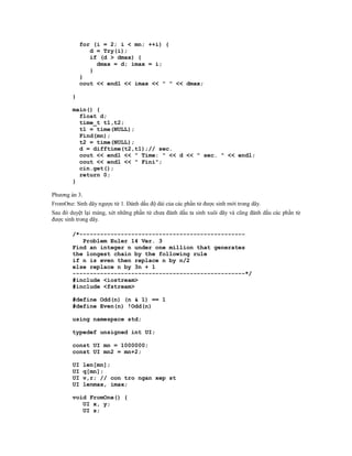 for (i = 2; i < mn; ++i) {
               d = Try(i);
               if (d > dmax) {
                 dmax = d; imax = i;
               }
            }
            cout << endl << imax << " " << dmax;

        }

        main() {
          float d;
          time_t t1,t2;
          t1 = time(NULL);
          Find(mn);
          t2 = time(NULL);
          d = difftime(t2,t1);// sec.
          cout << endl << " Time: " << d << " sec. " << endl;
          cout << endl << " Fini";
          cin.get();
          return 0;
        }

Phương án 3.
FromOne: Sinh dãy ngược từ 1. Đánh dấu độ dài của các phần tử được sinh mới trong dãy.
Sau đó duyệt lại mảng, xét những phần tử chưa đánh dấu ta sinh xuôi dãy và cũng đánh dấu các phần tử
được sinh trong dãy.

        /*------------------------------------------------
           Problem Euler 14 Ver. 3
        Find an integer n under one million that generates
        the longest chain by the following rule
        if n is even then replace n by n/2
        else replace n by 3n + 1
        --------------------------------------------------*/
        #include <iostream>
        #include <fstream>

        #define Odd(n) (n & 1) == 1
        #define Even(n) !Odd(n)

        using namespace std;

        typedef unsigned int UI;

        const UI mn = 1000000;
        const UI mn2 = mn+2;

        UI     len[mn];
        UI     q[mn];
        UI     v,r; // con tro ngan xep st
        UI     lenmax, imax;

        void FromOne() {
           UI x, y;
           UI s;
 