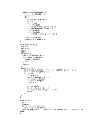 memset(len,sizeof(len),0);
      v = r = 0; len[1] = 1;
      q[++v] = 1;
      do {
        x = q[++r]; s = len[x];
        y = 2*x;
        if (y < mn)
          if (!len[y])
          { len[y] = s+1; q[++v] = y; }
        if (Even(x)&&((x-1)%3==0)) {
          y = (x-1)/3;
          if (!len[y])
           { len[y] = s+1; q[++v] = y; }
        }
      } while (v != r);
      lenmax = s ; imax = x;
}

void ToOne(UI n) {
  int d = 1;
  int x = n;
  int s, i;
  q[d] = n;
  if (Even(x)) {
    len[n] = len[x/2] + 1;
    if (lenmax < len[n]) {
        lenmax = len[n];
        imax = n;
    }
    return;
  }
  while (x > 1) {
      if (Odd(x)) { q[++d] = 3*x+1; x = q[d]/2; q[++d] = x; }
      else { x >>= 1; q[d++] = x; }
      if (x < mn)
         if (len[x]) {
          len[n] = len[x] + d - 1;
          if (lenmax < len[n]) {
            lenmax = len[n];
            imax = n;
           }
          s = len[n]+1;
          for (i = 2; i <= d; ++i)
           if (q[i] < mn) len[q[i]] = s-i;
          return;
      }
  }
}

void Find() {
  UI i;
  FromOne();
  for (i = 2; i < mn; ++i)
    if (len[i] == 0) ToOne(i);
  cout << endl << "     lenmax = " << lenmax << "       imax = " <<
imax;
}
 