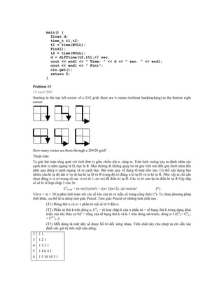 main() {
            float d;
            time_t t1,t2;
            t1 = time(NULL);
            Find();
            t2 = time(NULL);
            d = difftime(t2,t1);// sec.
            cout << endl << " Time: " << d << " sec. " << endl;
            cout << endl << " Fini";
            cin.get();
            return 0;
          }

Problem 15
19 April 2002
Starting in the top left corner of a 2 2 grid, there are 6 routes (without backtracking) to the bottom right
corner.




How many routes are there through a 20 20 grid?
Thuật toán
Ta giải bài toán tổng quát với lưới đơn vị gồm chiều dài n, rộng m. Trên lưới vuông này ta đánh nhãn các
cạnh đơn vị nằm ngang là D, dọc là R. Mọi đường đi không quay lui từ góc trên trái đến góc dưới phải đều
phải qua đúng n cạnh ngang và m cạnh dọc. Bài toán quy về dạng tổ hợp như sau. Có thể xây dựng bao
nhiêu xâu kí tự độ dài n+m từ hai kí tự D và R trong đó có đúng n kí tự D và m kí tự R. Như vậy ta chỉ cần
chọn đúng n vị trí trong số các vị trí từ 1..(n+m) để điền kí tự D. Các vị trí còn lại ta điền kí tự R.Vậy đáp
số sẽ là tổ hợp chặp 2 của 2n
                     Cnn+m = (n+m)!/(n!m!) = ((n+1)(n+2)...(n+m))/m!                 (*)
Với n = m = 20 ta phải tính toán với các số lớn của tử và mẫu số trong công thức (*). Ta chọn phương pháp
tính khác, cụ thể là ta dùng tam giác Pascal. Tam giác Pascal có những tính chất sau :
          (T1) Dòng thứ n có n+1 phần tử mã số từ 0 đến n.
          (T2) Phần tử thứ k trên dòng n, Ckn = tổ hợp chặp k của n phần tử = số hạng thứ k trong dạng khai
          triển của nhị thức (a+b)n = tổng của số hạng thứ k và k-1 trên dòng sát trước, dòng n-1 (Ckn= Ckn-1
          + Ck-1n-1).
          (T3) Mỗi dòng là một dãy số được bố trí đối xứng nhau. Tính chất này cho phép ta chỉ cẫn xác
          định các giá trị trên một nửa dòng.
2   11
3   121
4   1331
5   14641
6   1 5 10 10 5 1
 