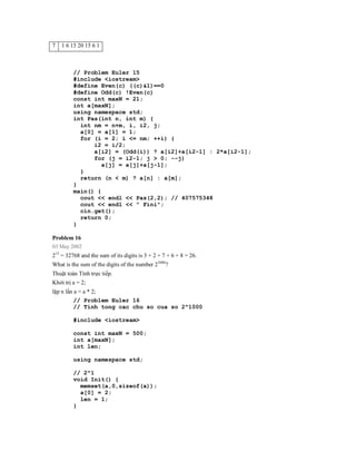 7   1 6 15 20 15 6 1



         // Problem Euler 15
         #include <iostream>
         #define Even(c) ((c)&1)==0
         #define Odd(c) !Even(c)
         const int maxN = 21;
         int a[maxN];
         using namespace std;
         int Pas(int n, int m) {
           int nm = n+m, i, i2, j;
           a[0] = a[1] = 1;
           for (i = 2; i <= nm; ++i) {
               i2 = i/2;
               a[i2] = (Odd(i)) ? a[i2]+a[i2-1] : 2*a[i2-1];
               for (j = i2-1; j > 0; --j)
                  a[j] = a[j]+a[j-1];
           }
           return (n < m) ? a[n] : a[m];
         }
         main() {
           cout << endl << Pas(2,2); // 407575348
           cout << endl << " Fini";
           cin.get();
           return 0;
         }

Problem 16
03 May 2002
215 = 32768 and the sum of its digits is 3 + 2 + 7 + 6 + 8 = 26.
What is the sum of the digits of the number 21000?
Thuật toán Tính trực tiếp.
Khởi trị a = 2;
lặp n lần a = a * 2;
          // Problem Euler 16
          // Tính tong cac chu so cua so 2^1000

         #include <iostream>

         const int maxN = 500;
         int a[maxN];
         int len;

         using namespace std;

         // 2^1
         void Init() {
           memset(a,0,sizeof(a));
           a[0] = 2;
           len = 1;
         }
 