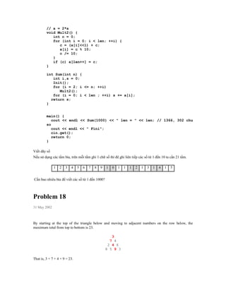 // a = 2*a
         void Mult2() {
            int c = 0;
            for (int i = 0; i < len; ++i) {
               c = (a[i]<<1) + c;
               a[i] = c % 10;
               c /= 10;
            }
            if (c) a[len++] = c;
         }

         int Sum(int n) {
            int i,s = 0;
            Init();
            for (i = 2; i <= n; ++i)
               Mult2();
            for (i = 0; i < len ; ++i) s += a[i];
           return s;
         }


         main() {
            cout << endl << Sum(1000) << " len = " << len; // 1366, 302 chu
         so
            cout << endl << " Fini";
            cin.get();
            return 0;
         }

Viết dãy số
Nếu sử dụng các tấm bìa, trên mỗi tấm ghi 1 chữ số thì đê ghi liên tiếp các số từ 1 đến 10 ta cần 21 tấm.

              1   2   3   4    5   6   7   8   9   1   0   1   1   1   2   1   3   1   4   1   5


Cần bao nhiêu bìa để viết các số từ 1 đến 1000?



Problem 18
31 May 2002



By starting at the top of the triangle below and moving to adjacent numbers on the row below, the
maximum total from top to bottom is 23.

                                                      3
                                                     7 4
                                                    2 4 6
                                                   8 5 9 3

That is, 3 + 7 + 4 + 9 = 23.
 