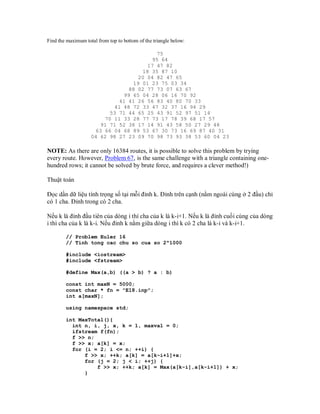 Find the maximum total from top to bottom of the triangle below:

                                         75
                                       95 64
                                      17 47 82
                                    18 35 87 10
                                   20 04 82 47 65
                                 19 01 23 75 03 34
                                88 02 77 73 07 63 67
                              99 65 04 28 06 16 70 92
                             41 41 26 56 83 40 80 70 33
                           41 48 72 33 47 32 37 16 94 29
                          53 71 44 65 25 43 91 52 97 51 14
                        70 11 33 28 77 73 17 78 39 68 17 57
                       91 71 52 38 17 14 91 43 58 50 27 29 48
                     63 66 04 68 89 53 67 30 73 16 69 87 40 31
                    04 62 98 27 23 09 70 98 73 93 38 53 60 04 23

NOTE: As there are only 16384 routes, it is possible to solve this problem by trying
every route. However, Problem 67, is the same challenge with a triangle containing one-
hundred rows; it cannot be solved by brute force, and requires a clever method!)

Thuật toán

Đọc dần dữ liệu tính trọng số tại mỗi đỉnh k. Đỉnh trên cạnh (nằm ngoài cùng ở 2 đầu) chỉ
có 1 cha. Đỉnh trong có 2 cha.

Nếu k là đỉnh đầu tiên của dòng i thì cha của k là k-i+1. Nếu k là đỉnh cuối cùng của dòng
i thì cha của k là k-i. Nếu đỉnh k nằm giữa dòng i thì k có 2 cha là k-i và k-i+1.

        // Problem Euler 16
        // Tính tong cac chu so cua so 2^1000

        #include <iostream>
        #include <fstream>

        #define Max(a,b) ((a > b) ? a : b)

        const int maxN = 5000;
        const char * fn = "E18.inp";
        int a[maxN];

        using namespace std;

        int MaxTotal(){
          int n, i, j, x, k = 1, maxval = 0;
          ifstream f(fn);
          f >> n;
          f >> x; a[k] = x;
          for (i = 2; i <= n; ++i) {
              f >> x; ++k; a[k] = a[k-i+1]+x;
              for (j = 2; j < i; ++j) {
                  f >> x; ++k; a[k] = Max(a[k-i],a[k-i+1]) + x;
              }
 