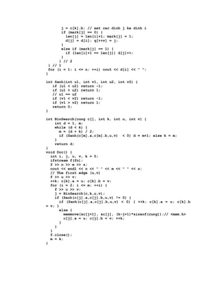 j = c[k].b; // xet cac dinh j ke dinh i
        if (mark[j] == 0) {
          len[j] = len[i]+1; mark[j] = 1;
          d[j] = d[i]; q[++v] = j;
        }
        else if (mark[j] == 1) {
          if (len[i]+1 == len[j]) d[j]++;
        }
      } // 2
 } // 1
 for (i = 1; i <= n; ++i) cout << d[i] << " ";
}

int Sanh(int u1, int v1, int u2, int v2) {
   if (u1 < u2) return -1;
   if (u1 > u2) return 1;
   // u1 == u2
   if (v1 < v2) return -1;
   if (v1 > v2) return 1;
   return 0;
}

int BinSearch(cung c[], int k, int u, int v) {
    int d = 1, m;
    while (d < k) {
      m = (d + k) / 2;
      if (Sanh(c[m].a,c[m].b,u,v) < 0) d = m+1; else k = m;
    }
    return d;
}
void Doc() {
  int i, j, u, v, k = 0;
  ifstream f(fn);
  f >> n >> m >> s;
  cout << endl << n << " " << m << " " << s;
  // The first edge (u,v)
  f >> u >> v;
  ++k; c[k].a = u; c[k].b = v;
  for (i = 2; i <= m; ++i) {
    f >> u >> v;
    j = BinSearch(c,k,u,v);
    if (Sanh(c[j].a,c[j].b,u,v) != 0) {
      if (Sanh(c[j].a,c[j].b,u,v) < 0) { ++k; c[k].a = u; c[k].b
= v; }
      else {
         memmove(&c[j+1], &c[j], (k-j+1)*sizeof(cung));// <mem.h>
         c[j].a = u; c[j].b = v; ++k;
      }
    }
  }
  f.close();
  m = k;
}
 