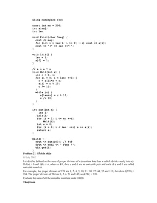 using namespace std;

        const int mn = 200;
        int a[mn];
        int len;

        void Print(char *msg) {
          cout << msg;
          for (int i = len-1; i >= 0; --i) cout << a[i];
          cout << "(" << len <<")";
        }

        void Init() {
          len = 1;
          a[0] = 1;
        }

        // a = a * x
        void Mult(int x) {
          int c = 0, i;
          for (i = 0; i < len; ++i) {
            c = a[i]*x + c;
            a[i] = c % 10;
            c /= 10;
          }
          while (c) {
             a[len++] = c % 10;
             c /= 10;
          }
        }

        int Sum(int n) {
            int i;
           Init();
           for (i = 2; i <= n; ++i)
               Mult(i);
           int s = 0;
           for (i = 0; i < len; ++i) s += a[i];
           return s;
        }

         main() {
            cout << Sum(100); // 648
            cout << endl << " Fini !";
            cin.get();
         }
Problem 21. Số thân thiện
05 July 2002
Let d(n) be defined as the sum of proper divisors of n (numbers less than n which divide evenly into n).
If d(a) = b and d(b) = a, where a b, then a and b are an amicable pair and each of a and b are called
amicable numbers.
For example, the proper divisors of 220 are 1, 2, 4, 5, 10, 11, 20, 22, 44, 55 and 110; therefore d(220) =
284. The proper divisors of 284 are 1, 2, 4, 71 and 142; so d(284) = 220.
Evaluate the sum of all the amicable numbers under 10000.
Thuật toán
 