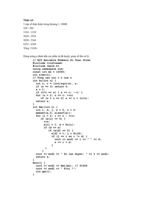 Nhận xét
5 cặp số thân thiện trong khoảng 1..10000
220 - 284
1184 - 1210
2620 - 2924
5020 - 5564
6232 - 6368
Tổng: 31626.


Dùng mảng a đánh dấu các phần tử đã duyệt, giảm số lần xử lý.
       // E20 Amicable Numbers So than thien
       #include <iostream>
       #include <math.h>
       using namespace std;
       const int mn = 10000;
       int a[mn+1];
       // Tong cac uoc < n cua n
       int Su(int n) {
         int u, c = (int)sqrt(n), s;
         if (n == 1) return 0;
         s = 1;
         if (c*c == n) { s += c; --c; }
         for (u = 2; u <= c; ++u)
              if (n % u == 0) s += u + (n/u);
         return s;
       }
       int Ami(int n) {
         int i, d, j, s = 0, v = 0;
         memset(a,0, sizeof(a));
         for (i = 2; i <= n ; ++i)
              if (a[i] == 0) {
                 ++v;
                 a[i] = 1; d = Su(i);
                 if (d <= n)
                     if (a[d] == 0) {
                        a[d] = 1; j = Su(d);
                        if (j == i && i != d) {
                           cout << endl << i << " " << d;
                           s += i + d;
                        }
                  }
               }
         cout << endl << " So lan duyet: " << v << endl;
         return s;
       }
       main() {
         cout << endl << Ami(mn); // 31626
         cout << endl << " Fini !";
         cin.get();
       }
 