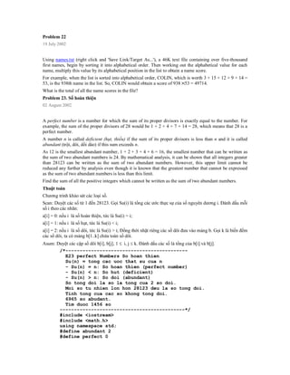 Problem 22
19 July 2002


Using names.txt (right click and 'Save Link/Target As...'), a 46K text file containing over five-thousand
first names, begin by sorting it into alphabetical order. Then working out the alphabetical value for each
name, multiply this value by its alphabetical position in the list to obtain a name score.
For example, when the list is sorted into alphabetical order, COLIN, which is worth 3 + 15 + 12 + 9 + 14 =
53, is the 938th name in the list. So, COLIN would obtain a score of 938 53 = 49714.
What is the total of all the name scores in the file?
Problem 23. Số hoàn thiện
02 August 2002


A perfect number is a number for which the sum of its proper divisors is exactly equal to the number. For
example, the sum of the proper divisors of 28 would be 1 + 2 + 4 + 7 + 14 = 28, which means that 28 is a
perfect number.
A number n is called deficient (hụt, thiếu) if the sum of its proper divisors is less than n and it is called
abundant (trội, dôi, dồi dào) if this sum exceeds n.
As 12 is the smallest abundant number, 1 + 2 + 3 + 4 + 6 = 16, the smallest number that can be written as
the sum of two abundant numbers is 24. By mathematical analysis, it can be shown that all integers greater
than 28123 can be written as the sum of two abundant numbers. However, this upper limit cannot be
reduced any further by analysis even though it is known that the greatest number that cannot be expressed
as the sum of two abundant numbers is less than this limit.
Find the sum of all the positive integers which cannot be written as the sum of two abundant numbers.
Thuật toán
Chương trình khảo sát các loại số.
Scan: Duyệt các số từ 1 đến 28123. Gọi Su(i) là tổng các ước thực sự của số nguyên dương i. Đánh dấu mỗi
số i theo các nhãn:
a[i] = 0: nếu i là số hoàn thiện, tức là Su(i) = i;
a[i] = 1: nếu i là số hụt, tức là Su(i) < i;
a[i] = 2: nếu i là số dôi, tức là Su(i) > i; Đồng thời nhặt riêng các số dôi đưa vào mảng b. Gọi k là biến đếm
các số dôi, ta có mảng b[1..k] chứa toàn số dôi.
Asum: Duyệt các cặp số dôi b[i], b[j], 1  i, j  k. Đánh dấu các số là tổng của b[i] và b[j].
       /*-------------------------------------------
         E23 perfect Numbers So hoan thien
         Su(n) = tong cac uoc that su cua n
         - Su(n) = n: So hoan thien (perfect number)
         - Su(n) < n: So hut (deficient)
         - Su(n) > n: So doi (abundant)
         So tong doi la so la tong cua 2 so doi.
         Moi so tu nhien lon hon 28123 deu la so tong doi.
         Tinh tong cua cac so khong tong doi.
         6965 so abudant.
         Tim duoc 1456 so
       --------------------------------------------*/
       #include <iostream>
       #include <math.h>
       using namespace std;
       #define abundant 2
       #define perfect 0
 