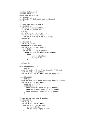 #define deficient 1
#define asum 4
const int mn = 28124;
int a[mn];
int b[mn]; // danh sach cac so abudant
int k;

// Tong cac uoc < n cua n
int Su(int n) {
  int u, c = (int)sqrt(n), s;
  if (n == 1) return 0;
  s = 1;
  if (c*c == n) { s += c; --c; }
  for (u = 2; u <= c; ++u)
      if (n % u == 0) s += u + (n/u);
  return s;
}
int Scan() {
  int i, d, k = 0;
  memset(a,0,sizeof(a));
  for (i = 1; i < mn; ++i) {
    d = Su(i);
    if (d == i) a[i] = perfect;
       else if (d < i) a[i] = deficient;
         else {
              a[i] = abundant;
              b[++k] = i;
         }
  }
  return k;
}
void ShowAbudant() {
      int i;
  cout << endl << k << " so abudant: " << endl;
  cout << endl; cin.get();
  for (i = 1; i <= k; ++i) cout << b[i] << " ";
}
void ShowAll() {
      int i;
  cout << endl << " Danh sach tong the: " << endl;
  for (i = 1; i < mn; ++i) {
      cout << i << ":";
      switch(a[i]) {
        case perfect: cout << "p "; break;
        case deficient: cout << "d "; break;
        case abundant: cout << "a "; break;
      }
  }
}
// Cac so la tong cua 2 abudant
int Asum() {
  int i, j, s;
  for (i = 1; i <= k; ++i)
    for (j = 1; j <= k; ++j) {
         s = b[i]+b[j];
         if (s < mn) a[s] = asum;
    }
 