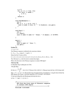 s = 0;
                 for (i = 1; i < mn; ++i)
                   if (a[i] != asum) {
                      s += i;
                   }
                 return s;
          }

          void TestAbudant() {
            int i;
            for (i = 1; i <= k; ++i) {
               cout << endl << b[i] << " " << Su(b[i]); cin.get();
             }
          }

          void Run() {
            int i;
            k = Scan();
            cout << endl << endl << " Total: " << Asum(); // 4179871

          }

        main() {
           Run();
           cout << endl << " Fini !";
           cin.get();
        }
Problem 25
30 August 2002
The Fibonacci sequence is defined by the recurrence relation:
Fn = Fn   1   + Fn 2, where F1 = 1 and F2 = 1.
Hence the first 12 terms will be:
F1=1, F2=1, F3=2, F4=3, F5=5, F6=8, F7=13, F8=21, F9=34, F10=55, F11=89, F12 = 144.
The 12th term, F12, is the first term to contain three digits.
What is the first term in the Fibonacci sequence to contain 1000 digits?
Tính trực tiếp
Cài đặt phép cộng và phép gán các số lớn.
Tính gần đúng:

                 1 5
Kí hiệu             . Gọi fn là số Fibonacci thứ n (tính từ 1). Dùng qui nạp toán học có thể chưng minh
                   2
được n-2 < fn  n-1. Ta biết số chữ số của số nguyên dương n là int(lg(n))+1, trong đó int(x) là hàm lấy
phần nguyên của số thực x, lg là hàm logarithm cơ số 10 (trong C viết là log10).
Vì hàm lg là đồng biến nên bất phương trình kép trên cho ta
(n-2) + 1 < lg(fn) + 1  (n-1) +1.


          /*-------------------------------------------
            E25 Find the first term of Fibonacci sequence
            to contain 1000 digits
          --------------------------------------------*/
          #include <iostream>
 