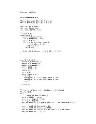 #include <math.h>


using namespace std;

#define Max(a,b) ((a > b) ? a : b)
#define Min(a,b) ((a > b) ? b : a)

const int mn = 1000;
int lena, lenb, lenc;
int a[mn], b[mn], c[mn];

// c = a + b;
void Plus() {
   memset(c,0,sizeof(c));
   lenc = Max(lena, lenb);
   int i, v = 0;
   for (i = 0; i < lenc; ++i) {
       v = v + a[i] + b[i];
       c[i] = v % 10;
       v /= 10;
   }
   while (v) { c[lenc++] = v % 10; v /= 10;}
}



int Fib(int n) {
  memset(a,0,sizeof(a));
  memset(b,0,sizeof(b));
  memset(c,0,sizeof(c));
  a[0] = b[0] = 1;
  lena = lenb = 1;
  lenc = 0;
  int i = 2;
  while (lenc < n) {
     Plus();
     memcpy(a, b, sizeof(b)); lena = lenb;
     memcpy(b, c, sizeof(c)); lenb = lenc;
     ++i;
  }
  return i;
}

// f(n) <= x^(n-1); m = lg(f{n)) = (n-1)lg(x)
// m/lg(x)+1
main() {
         cout << endl << endl ;
  int n = 1000;    int m;
  float x = (sqrt(5)+1)/2;
  float y = log10(x);
  cout << endl << (int)pow(x,n-2) << " " << (int)pow(x,n-1);

  cout   <<   endl   <<   (int(n/y) + 1);
  cout   <<   endl   <<   Fib(n); // 4785
  cout   <<   endl   <<   lena << " " << lenb << " " << lenc;
  cout   <<   endl   <<   " Fini !";
 
