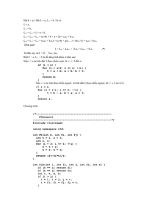 Đặt k = j-i. Đặt fi = a, fi+1 = b. Ta có
fi = a,
fi+1 = b,
fi+2 = fi+1 + fi = a + b,
fi+3 = fi+2 + fi+1 = (a+b) + b = a + 2b = a.c2 + b.c3
fi+4 = fi+3 + fi+2 = (a.c2 + b.c3) + (a+b) = a(c2 + 1) + b(c3+1) = a.c3 + b.c4.
Tổng quát:
                                 fj = fi+k = a.ck-1 + b.ck = fi.ck-1 + b.ck       (*)
Từ đây suy ra b = (fj - fi.ck-1)/ck
Biết fi = a, fi+1 = b ta dễ dàng tính được n như sau:
Nếu i < n ta tính dần fi theo chiều xuôi, từ i = i+2 đến n:
              if (i < n) {
                   for (i = i+2; i <= n; ++i) {
                        t = a + b; a = b; b = t;
                   }
                   return b;
              }
            Nếu i > n ta tính theo chiều ngược ta tính dần fi theo chiều ngược, từ i = i-1 lui về n:
            // i > n
              for (i = i-1; i >= n; --i) {
                        t = b - a; b = a; a = t;
              }
              return a;

Chương trình


            /*------------------------------------------------
                Fibonacci
            --------------------------------------------------*/
            #include <iostream>

            using namespace std;

            int Fb(int k, int fi, int fj) {
              int t = 1, s = 1;
              int i, c;
              for (i = 3; i <= k; ++i) {
                  c = t + s;
                  t = s; s = c;
              }
              return (fj-fi*t)/s;
            }

            int Fib(int i, int fi, int j, int fj, int n) {
               if (n == i) return fi;
               if (n == j) return fj;
               int t, k, a, b;
               if (i > j) {
                 t = i; i = j; j = t;
                 t = fi; fi = fj; fj = t;
               }
 