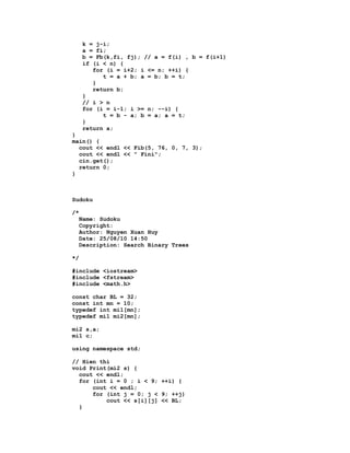 k = j-i;
     a = fi;
     b = Fb(k,fi, fj); // a = f(i) , b = f(i+1)
     if (i < n) {
        for (i = i+2; i <= n; ++i) {
           t = a + b; a = b; b = t;
        }
        return b;
     }
     // i > n
     for (i = i-1; i >= n; --i) {
           t = b - a; b = a; a = t;
     }
     return a;
}
main() {
  cout << endl << Fib(5, 76, 0, 7, 3);
  cout << endl << " Fini";
  cin.get();
  return 0;
}



Sudoku

/*
  Name: Sudoku
  Copyright:
  Author: Nguyen Xuan Huy
  Date: 25/08/10 14:50
  Description: Search Binary Trees

*/

#include <iostream>
#include <fstream>
#include <math.h>

const char BL = 32;
const int mn = 10;
typedef int mi1[mn];
typedef mi1 mi2[mn];

mi2 s,a;
mi1 c;

using namespace std;

// Hien thi
void Print(mi2 s) {
  cout << endl;
  for (int i = 0 ; i < 9; ++i) {
      cout << endl;
      for (int j = 0; j < 9; ++j)
          cout << s[i][j] << BL;
  }
 