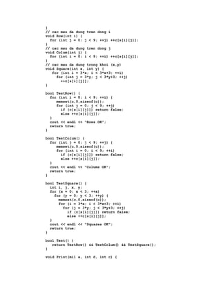 }
// cac mau da dung tren dong i
void Row(int i) {
  for (int j = 0; j < 9; ++j) ++c[s[i][j]];
}
// cac mau da dung tren dong j
void Colum(int j) {
  for (int i = 0; i < 9; ++i) ++c[s[i][j]];
}
// cac mau da dung trong khoi (x,y)
void Square(int x, int y) {
   for (int i = 3*x; i < 3*x+3; ++i)
     for (int j = 3*y; j < 3*y+3; ++j)
       ++c[s[i][j]];
}

bool TestRow() {
  for (int i = 0; i < 9; ++i) {
     memset(c,0,sizeof(c));
     for (int j = 0; j < 9; ++j)
       if (c[s[i][j]]) return false;
       else ++c[s[i][j]];
  }
  cout << endl << "Rows OK";
  return true;
}

bool TestColum() {
  for (int j = 0; j < 9; ++j) {
     memset(c,0,sizeof(c));
     for (int i = 0; i < 9; ++i)
       if (c[s[i][j]]) return false;
       else ++c[s[i][j]];
  }
  cout << endl << "Colums OK";
  return true;
}

bool TestSquare() {
  int i, j, x, y;
  for (x = 0; x < 3; ++x)
    for (y = 0; y < 3; ++y) {
      memset(c,0,sizeof(c));
      for (i = 3*x; i < 3*x+3; ++i)
        for (j = 3*y; j < 3*y+3; ++j)
          if (c[s[i][j]]) return false;
          else ++c[s[i][j]];
  }
  cout << endl << "Squares OK";
  return true;
}

bool Test() {
   return TestRow() && TestColum() && TestSquare();
}

void Print(mi1 a, int d, int c) {
 