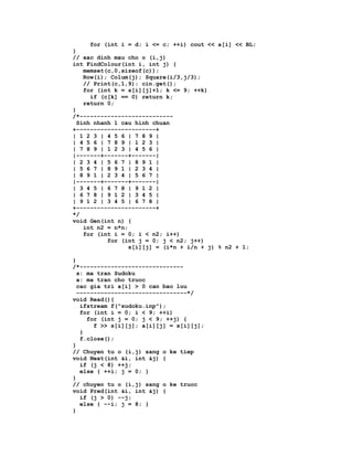 for (int i = d; i <= c; ++i) cout << a[i] << BL;
}
// xac dinh mau cho o (i,j)
int FindColour(int i, int j) {
    memset(c,0,sizeof(c));
    Row(i); Colum(j); Square(i/3,j/3);
    // Print(c,1,9); cin.get();
    for (int k = s[i][j]+1; k <= 9; ++k)
      if (c[k] == 0) return k;
    return 0;
}
/*---------------------------
  Sinh nhanh 1 cau hinh chuan
+-----------------------+
| 1 2 3 | 4 5 6 | 7 8 9 |
| 4 5 6 | 7 8 9 | 1 2 3 |
| 7 8 9 | 1 2 3 | 4 5 6 |
|-------+-------+-------|
| 2 3 4 | 5 6 7 | 8 9 1 |
| 5 6 7 | 8 9 1 | 2 3 4 |
| 8 9 1 | 2 3 4 | 5 6 7 |
|-------+-------+-------|
| 3 4 5 | 6 7 8 | 9 1 2 |
| 6 7 8 | 9 1 2 | 3 4 5 |
| 9 1 2 | 3 4 5 | 6 7 8 |
+-----------------------+
*/
void Gen(int n) {
    int n2 = n*n;
    for (int i = 0; i < n2; i++)
           for (int j = 0; j < n2; j++)
                  s[i][j] = (i*n + i/n + j) % n2 + 1;

}
/*------------------------------
  s: ma tran Sudoku
  a: ma tran cho truoc
  cac gia tri a[i] > 0 can bao luu
  --------------------------------*/
void Read(){
   ifstream f("sudoku.inp");
   for (int i = 0; i < 9; ++i)
     for (int j = 0; j < 9; ++j) {
       f >> s[i][j]; a[i][j] = s[i][j];
   }
   f.close();
}
// Chuyen tu o (i,j) sang o ke tiep
void Next(int &i, int &j) {
   if (j < 8) ++j;
   else { ++i; j = 0; }
}
// chuyen tu o (i,j) sang o ke truoc
void Pred(int &i, int &j) {
   if (j > 0) --j;
   else { --i; j = 8; }
}
 