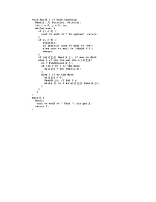 void Run() { // back tracking
  Read(); // Print(s); Print(a);
  int i = 0, j = 0, cc;
  while(true) {
     if (i < 0) {
       cout << endl << " Vo nghiem"; return;
     }
     if (i > 8) {
         Print(s);
         if (Test()) cout << endl << "Ok";
         else cout << endl << "ERROR !!!";
         return;
     }
     if (a[i][j]) Next(i,j); // mau co dinh
     else { // can tim mau cho o [i][j]?
       cc = FindColour(i,j);
       if (cc > 0) { // tim duoc
          s[i][j] = cc; Next(i,j);
       }
       else { // ko tim duoc
          s[i][j] = 0;
          Pred(i,j); // lui 1 o
          while (i >= 0 && a[i][j]) Pred(i,j);
       }
     }
   }
}
main() {
  Run();
   cout << endl << " Fini "; cin.get();
  return 0;
}
 