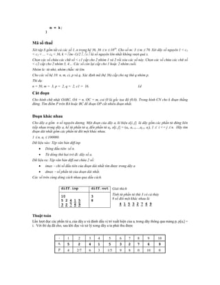 m = k;
          }


Mã số thuế
Xét tập S gồm tất cả các số 1..n trong hệ 36, 36  n  1016. Cho số m: 3  m  70. Xét dãy số nguyên 1 < c1
< c2 < ... < ck < 36, k = (m1)/2 , x là số nguyên lớn nhất không vượt quá x.
Chọn các số chứa các chữ số < c1 cấp cho 2 nhóm 1 và 2 rồi xóa các số này. Chọn các số chứa các chữ số
< c2 cấp cho 2 nhóm 3, 4.... Các số còn lại cấp cho 1 hoặc 2 nhóm cuối.
Nhóm le: từ nhỏ, nhóm chẵn: từ lớn.
Cho các số hệ 10: n, m, ci, p và q. Xác định mã (hệ 36) cấp cho ng thứ q nhóm p.
Thí dụ:
n = 50, m = 3, p = 2, q = 2, c1 = 16.                                         1d
Căt đoạn
Cho hình chữ nhật OABC, OA = n, OC = m, coi O là gốc tọa độ (0,0). Trong hình CN cho k đoạn thẳng
đứng. Tìm điểm P trên BA hoặc BC để đoạn OP cắt nhiều đoạn nhất.


Đoạn khác nhau
Cho dãy a gồm n số nguyên dương. Một đoạn của dãy a, kí hiệu a[i..j] là dãy gồm các phần tử đứng liên
tiếp nhau trong dãy a, kể từ phần tử ai đến phần tử aj, a[i..j] = (ai, ai+1,...,aj-1, aj), 1  i <= j  n. Hãy tìm
đoạn dài nhất gồm các phần tử đôi một khác nhau.
1  n, ai  100000.
Dữ liệu vào: Tệp văn bản diff.inp
         Dòng đầu tiên: số n.
         Từ dòng thứ hai trở đi: dãy số a.
Dữ liệu ra: Tệp văn bản diff.out chứa 2 số:
         imax  chỉ số đầu tiên của đoạn dài nhất tìm được trong dãy a
         dmax  số phần tử của doạn dài nhất.
Các số trên cùng dòng cách nhau qua dấu cách.


                        diff.inp             diff.out        Giải thích
                                                             Tính từ phần tử thứ 3 có cả thảy
                        10                   3
                                                             8 số đôi một khác nhau là
                        5 2 4 1 5            8
                        3 2 7 6 9                                 4 1 5 3 2 7 6 9


Thuật toán
Lần lượt đọc các phần tử ai của dãy a và đánh dấu vị trí xuất hiện của ai trong dãy thông qua mảng p, p[ai] =
i. Với thí dụ đã cho, sau khi đọc và xử lý xong dãy a ta phải thu được


                   i      1      2       3       4      5         6       7   8      9      10
                   ai     5      2       4       1      5        3        2   7      6      9
                   p      4      2/7     6       3     1/5        9       8   0     10      0
 