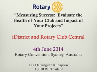 “Measuring Success:  Evaluate the
Health of Your Club and Impact of
Your Projects”
iDistrict and Rotary Club Central
4th June 2014
Rotary Convention, Sydney, Australia
DG.Dr.Sanguan Kunaporn
D 3330 RI, Thailand
 